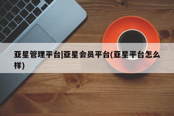 亚星会员开户 亚星官网娱乐平台亚星管理平台|亚星会员平台(亚星平台怎么样)