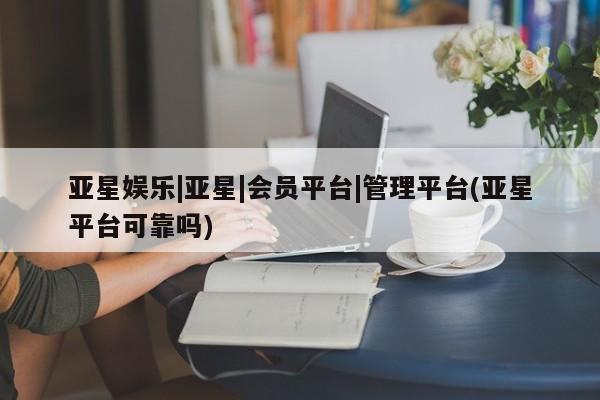 亚星会员开户 亚星官网娱乐平台亚星娱乐|亚星|会员平台|管理平台(亚星平台可靠吗)