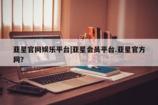 亚星会员开户 亚星官网娱乐平台亚星官网娱乐平台|亚星会员平台.亚星官方网？
