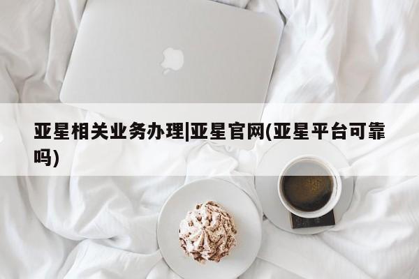 亚星会员开户 亚星官网娱乐平台亚星相关业务办理|亚星官网(亚星平台可靠吗)
