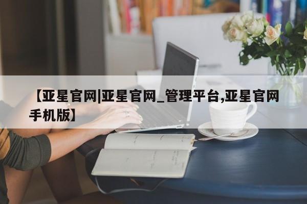 亚星会员开户 亚星官网娱乐平台【亚星官网|亚星官网_管理平台,亚星官网手机版】