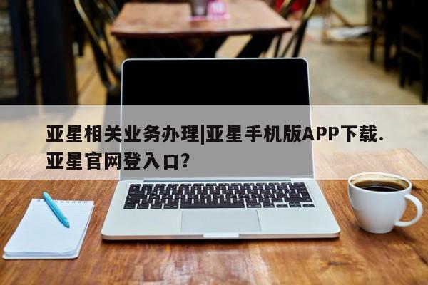 亚星会员开户 亚星官网娱乐平台亚星相关业务办理|亚星手机版APP下载.亚星官网登入口？