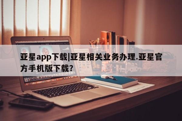 亚星会员开户 亚星官网娱乐平台亚星app下载|亚星相关业务办理.亚星官方手机版下载？