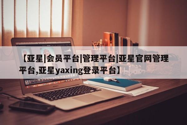 亚星会员开户 亚星官网娱乐平台【亚星|会员平台|管理平台|亚星官网管理平台,亚星yaxing登录平台】