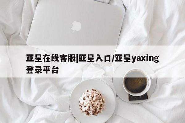 亚星会员开户 亚星官网娱乐平台亚星在线客服|亚星入口/亚星yaxing登录平台