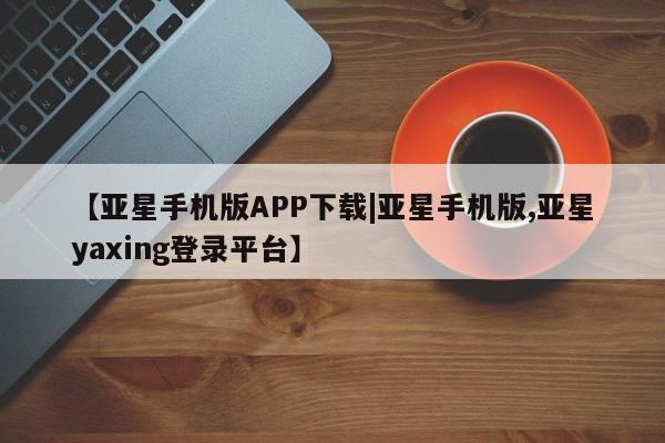 亚星会员开户 亚星官网娱乐平台【亚星手机版APP下载|亚星手机版,亚星yaxing登录平台】