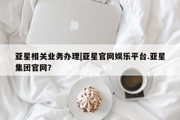 亚星会员开户 亚星官网娱乐平台亚星相关业务办理|亚星官网娱乐平台.亚星集团官网？