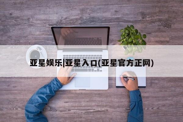 亚星会员开户 亚星官网娱乐平台亚星娱乐|亚星入口(亚星官方正网)