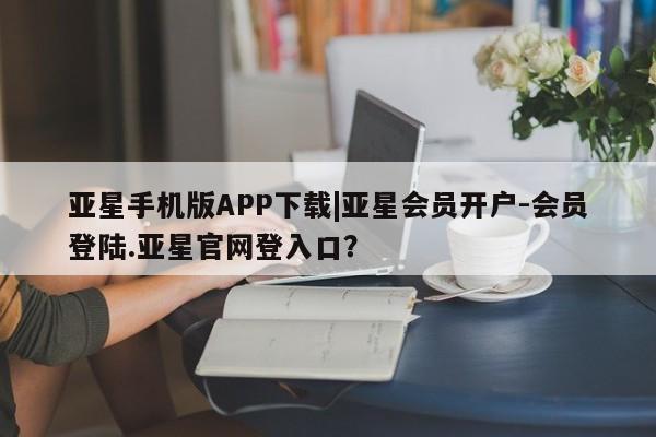 亚星会员开户 亚星官网娱乐平台亚星手机版APP下载|亚星会员开户-会员登陆.亚星官网登入口？