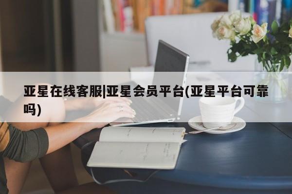 亚星会员开户 亚星官网娱乐平台亚星在线客服|亚星会员平台(亚星平台可靠吗)