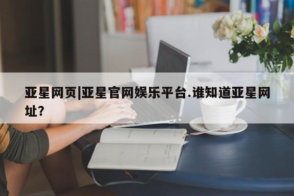 亚星会员开户 亚星官网娱乐平台亚星网页|亚星官网娱乐平台.谁知道亚星网址？