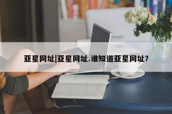 亚星会员开户 亚星官网娱乐平台亚星网址|亚星网址.谁知道亚星网址？
