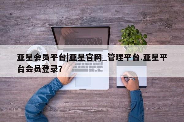 亚星会员开户 亚星官网娱乐平台亚星会员平台|亚星官网_管理平台.亚星平台会员登录？