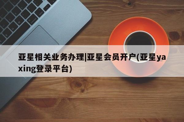 亚星会员开户 亚星官网娱乐平台亚星相关业务办理|亚星会员开户(亚星yaxing登录平台)