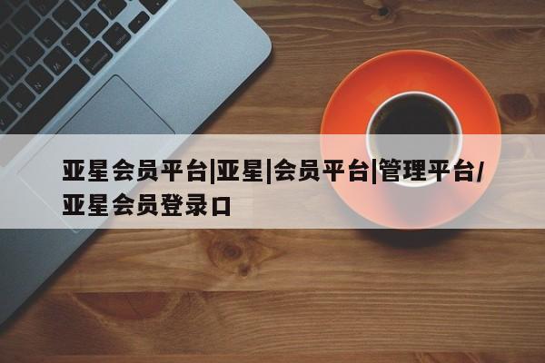 亚星会员开户 亚星官网娱乐平台亚星会员平台|亚星|会员平台|管理平台/亚星会员登录口