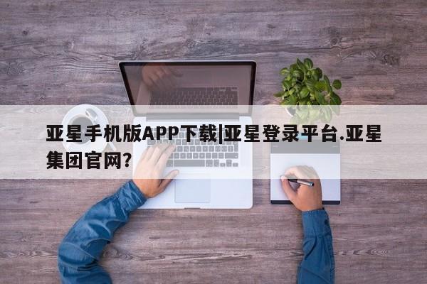亚星会员开户 亚星官网娱乐平台亚星手机版APP下载|亚星登录平台.亚星集团官网？