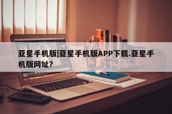 亚星会员开户 亚星官网娱乐平台亚星手机版|亚星手机版APP下载.亚星手机版网址？
