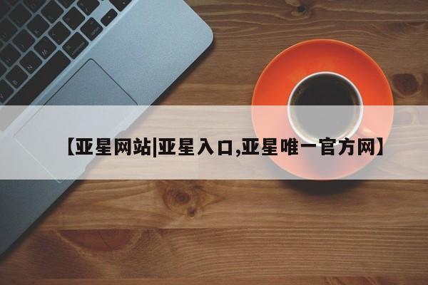 亚星会员开户 亚星官网娱乐平台【亚星网站|亚星入口,亚星唯一官方网】
