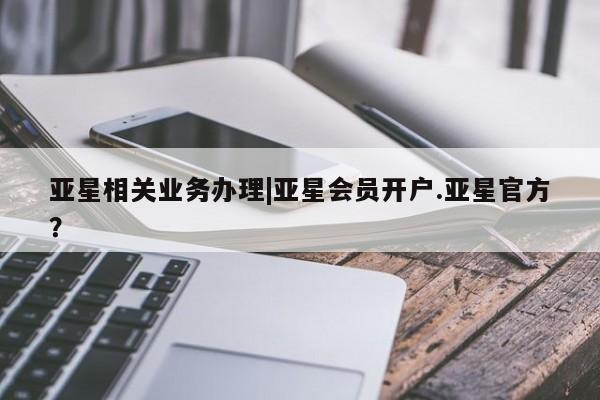 亚星会员开户 亚星官网娱乐平台亚星相关业务办理|亚星会员开户.亚星官方？