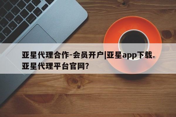 亚星会员开户 亚星官网娱乐平台亚星代理合作-会员开户|亚星app下载.亚星代理平台官网？