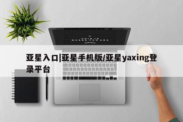 亚星会员开户 亚星官网娱乐平台亚星入口|亚星手机版/亚星yaxing登录平台